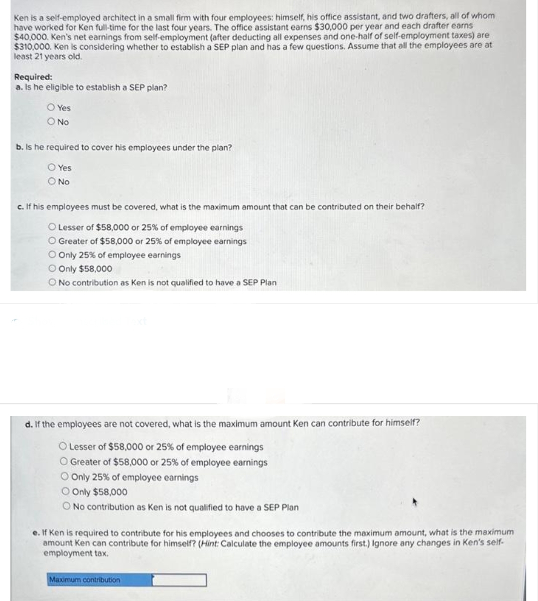 Ken is a self-employed architect in a small firm with four employees: himself, his office assistant, and two drafters, all of whom
have worked for Ken full-time for the last four years. The office assistant earns $30,000 per year and each drafter earns
$40,000. Ken's net earnings from self-employment (after deducting all expenses and one-half of self-employment taxes) are
$310,000. Ken is considering whether to establish a SEP plan and has a few questions. Assume that all the employees are at
least 21 years old.
Required:
a. Is he eligible to establish a SEP plan?
O Yes
O No
b. Is he required to cover his employees under the plan?
O Yes
O No
c. If his employees must be covered, what is the maximum amount that can be contributed on their behalf?
O Lesser of $58,000 or 25% of employee earnings
O Greater of $58,000 or 25% of employee earnings
O Only 25% of employee earnings
O Only $58,000
O No contribution as Ken is not qualified to have a SEP Plan
d. If the employees are not covered, what is the maximum amount Ken can contribute for himself?
O Lesser of $58,000 or 25% of employee earnings
O Greater of $58,000 or 25% of employee earnings
O Only 25% of employee earnings
O Only $58,000
O No contribution as Ken is not qualified to have a SEP Plan
e. If Ken is required to contribute for his employees and chooses to contribute the maximum amount, what is the maximum
amount Ken can contribute for himself? (Hint: Calculate the employee amounts first.) Ignore any changes in Ken's self-
employment tax.
Maximum contribution