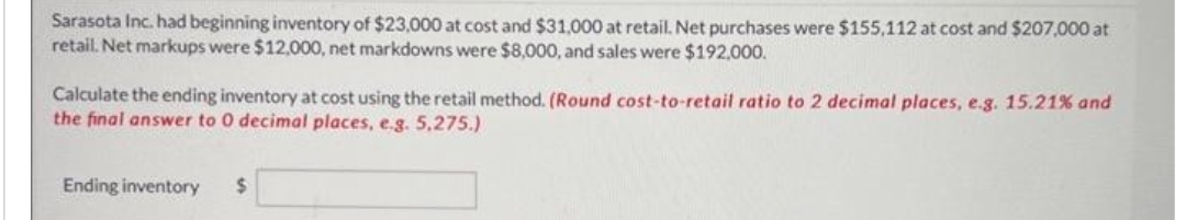 Sarasota Inc. had beginning inventory of $23,000 at cost and $31,000 at retail. Net purchases were $155,112 at cost and $207,000 at
retail. Net markups were $12,000, net markdowns were $8,000, and sales were $192,000.
Calculate the ending inventory at cost using the retail method. (Round cost-to-retail ratio to 2 decimal places, e.g. 15.21% and
the final answer to 0 decimal places, e.g. 5,275.)
Ending inventory $