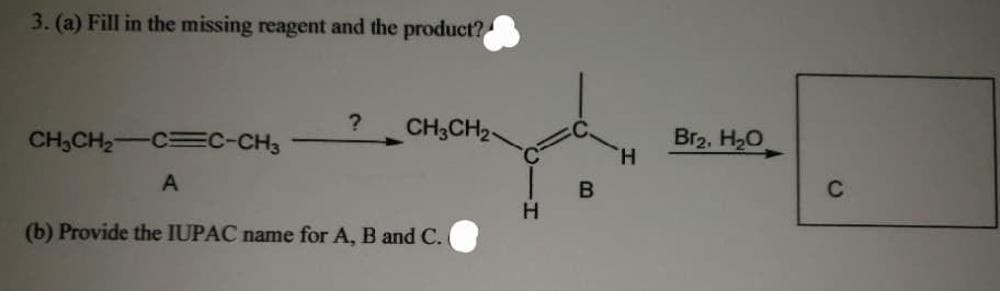 3. (a) Fill in the missing reagent and the product?
CH3CH₂-CC-CH3
A
? CH3CH2
(b) Provide the IUPAC name for A, B and C.
-H
B
H
Br₂, H₂O
C