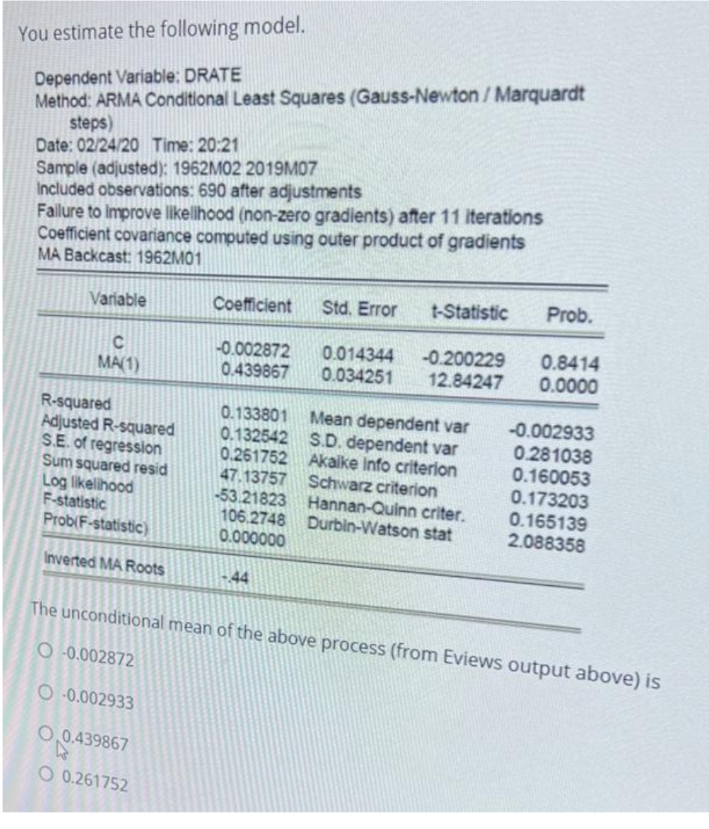 You estimate the following model.
Dependent Variable: DRATE
Method: ARMA Conditional Least Squares (Gauss-Newton / Marquardt
steps)
Date: 02/24/20 Time: 20:21
Sample (adjusted): 1962M02 2019M07
Included observations: 690 after adjustments
Failure to Improve likelihood (non-zero gradients) after 11 iterations
Coefficient covariance computed using outer product of gradients
MA Backcast: 1962M01
Variable
C
MA(1)
R-squared
Adjusted R-squared
S.E. of regression
Sum squared resid
Log likelihood
F-statistic
Prob(F-statistic)
Inverted MA Roots
O-0.002872
O-0.002933
O.0.439867
Coefficient Std. Error t-Statistic
O 0.261752
-0.002872
0.439867
0.133801
0.132542
0.261752
47.13757
-53.21823
106.2748
0.000000
-44
0.014344
-0.200229
0.034251 12.84247
Mean dependent var
S.D. dependent var
Akaike Info criterion
Schwarz criterion
Hannan-Quinn criter.
Durbin-Watson stat
Prob.
0.8414
0.0000
The unconditional mean of the above process (from Eviews output above) is
-0.002933
0.281038
0.160053
0.173203
0.165139
2.088358