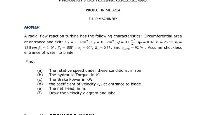 PROJECT IN ME 3214
FLUID MACHINERY
PROBLEM:
A radial flow reaction turbine has the following characteristics: Circumferential area
nr = 0.82 ,r, = 25 cm, r2 =
at entrance and exit: Act = 258 cm? ,Acz = 180 cm? ; Q = 0.1
12.5 cm, B1 = 140°, B2 = 155°, az = 90°, ø, = 0.75, and nayd = 92 % . Assume shockless
sec
entrance of water to blade.
Find:
(a)
(b) The hydraulic Torque, in kJ
The rotative speed under these conditions, in rpm
The Brake Power in kW
(c)
(d) the coefficient of velocity cp at entrance to blade
(e)
The net Head, in m.
(f)
Draw the velocity diagram and label.
BEVA
MAC AK
