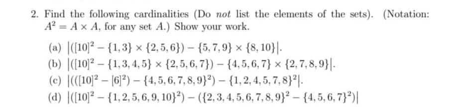 2. Find the following cardinalities (Do not list the elements of the sets). (Notation:
A² = A x A, for any set A.) Show your work.
(a) ([10]² - {1,3}
{2,5,6}) {5,7,9} x {8, 10}.
(b) ([10]2 - {1,3, 4, 5} x {2, 5, 6, 7}) {4, 5, 6, 7} x {2,7,8,9}|.
(c) (([10]2[6]2) - {4, 5, 6, 7, 8, 9}2) - {1, 2, 4, 5, 7, 8}2.
(d) ([10]² - {1, 2, 5, 6, 9, 10}²) - ({2, 3, 4, 5, 6, 7, 8, 9)² - {4, 5, 6, 7}²)|