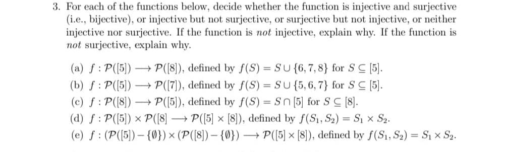 3. For each of the functions below, decide whether the function is injective and surjective
(i.e., bijective), or injective but not surjective, or surjective but not injective, or neither
injective nor surjective. If the function is not injective, explain why. If the function is
not surjective, explain why.
(a) f : P([5]) ->> P([8]), defined by f(S) = SU {6, 7, 8} for SC [5].
(b) f: P([5])→→→ P([7]), defined by f(S) = SU {5,6,7} for SC [5].
(c) f: P([8]) →→→ P([5]), defined by f(S) = Sn [5] for SC [8].
(d) f: P([5]) x P([8]
P([5] × [8]), defined by f(S₁, S₂) = S₁ × S₂.
(e) f (P([5])-{0}) × (P([8]) - {0}) → P([5] × [8]), defined by f(S1, S2) = S₁ × S₂.
X
X