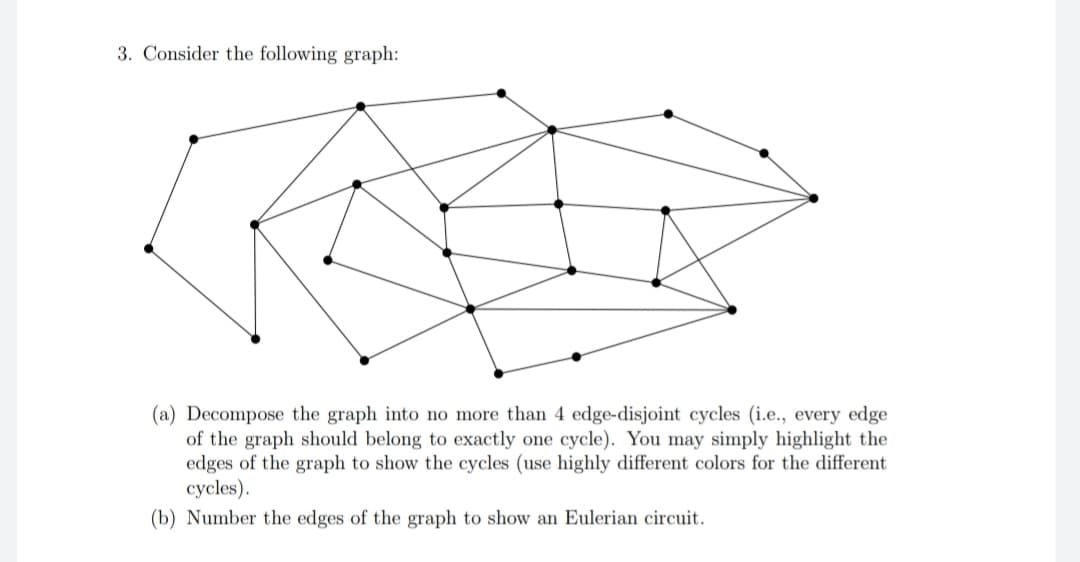 3. Consider the following graph:
(a) Decompose the graph into no more than 4 edge-disjoint cycles (i.e., every edge
of the graph should belong to exactly one cycle). You may simply highlight the
edges of the graph to show the cycles (use highly differen colors for the different
cycles).
(b) Number the edges of the graph to show an Eulerian circuit.