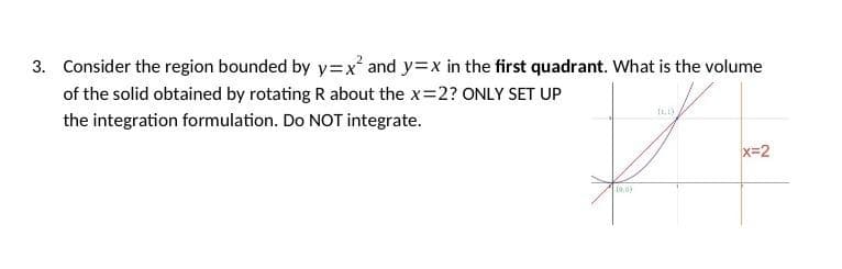3. Consider the region bounded by y=x² and y=x in the first quadrant. What is the volume
of the solid obtained by rotating R about the x=2? ONLY SET UP
the integration formulation. Do NOT integrate.
#
(0,0)
x=2