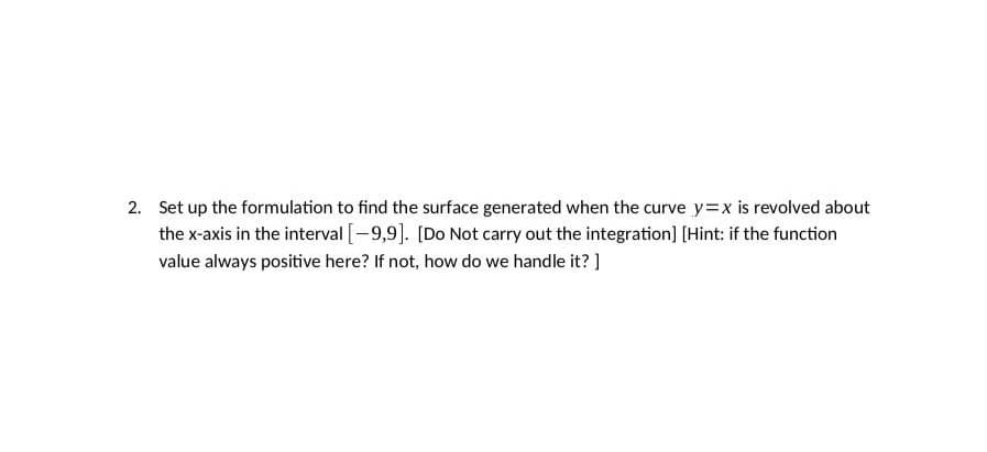 2. Set up the formulation to find the surface generated when the curve y=x is revolved about
the x-axis in the interval [-9,9]. [Do Not carry out the integration] [Hint: if the function
value always positive here? If not, how do we handle it?]