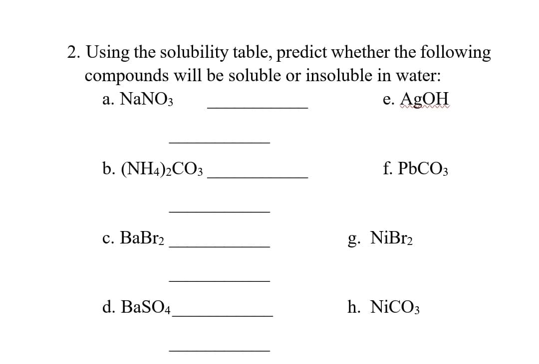 2. Using the solubility table, predict whether the following
compounds will be soluble or insoluble in water:
a. NaNO3
e. AgOH
b. (NH4)2CO3
c. BaBr₂
d. BaSO4
f. PbCO3
g. NiBr₂
h. NiCO3