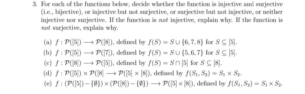 3. For each of the functions below, decide whether the function is injective and surjective
(i.e., bijective), or injective but not surjective, or surjective but not injective, or neither
injective nor surjective. If the function is not injective, explain why. If the function is
not surjective, explain why.
(a) ƒ : P([5]) ->> P([8]), defined by f(S) = SU {6, 7, 8} for SC [5].
(b) f: P([5])→→→ P([7]), defined by f(S) = SU {5,6,7} for SC [5].
(c) f: P([8]) →→→ P([5]), defined by f(S) = Sn [5] for SC [8].
(d) f: P([5]) x P([8]
P([5] × [8]), defined by f(S1, S₂) = S₁ × S₂.
(e) f (P([5])-{0}) × (P([8]) {0}) -
X
→P([5] × [8]), defined by f(S1, S2) = S₁ × S2.
X