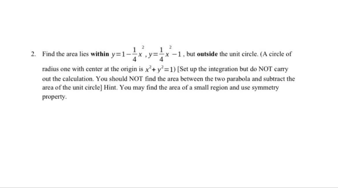 2
2
2. Find the area lies within y=1-- x, y=-x-1, but outside the unit circle. (A circle of
4
4
radius one with center at the origin is x² + y² =1) [Set up the integration but do NOT carry
out the calculation. You should NOT find the area between the two parabola and subtract the
area of the unit circle] Hint. You may find the area of a small region and use symmetry
property.