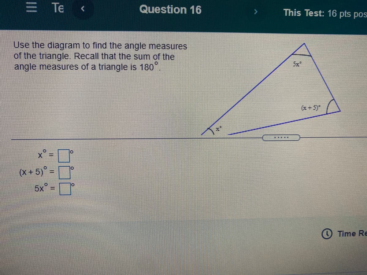 E Te
Question 16
This Test: 16 pts pos
Use the diagram to find the angle measures
of the triangle. Recall that the sum of the
angle measures of a triangle is 180.
5x
(x + 5)
x°=
(X + 5)° =
5x° =
Time Re
