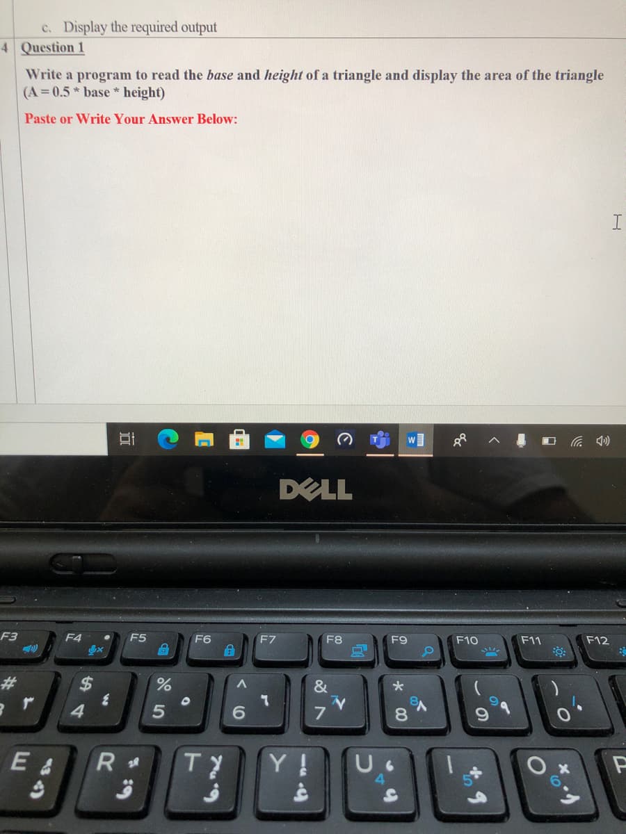 c. Display the required output
4 Question 1
Write a program to read the base and height of a triangle and display the area of the triangle
(A 0.5* base * height)
Paste or Write Your Answer Below:
DELL
F3
F4
F5
F6
F7
F8
F9
F10
F11
F12
23
%24
&
4.
7
8.
E &
TY
Y !
近
