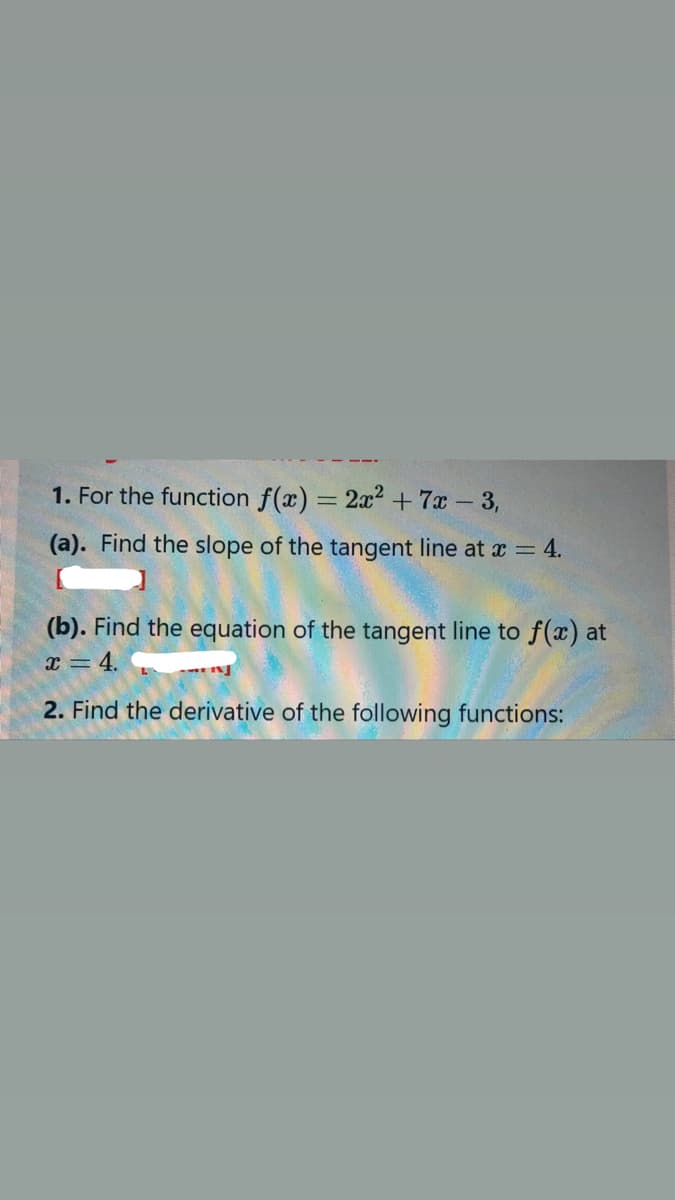 1. For the function f(x) = 2x? + 7x 3,
(a). Find the slope of the tangent line at x = 4.
(b). Find the equation of the tangent line to f(x) at
x = 4. .
2. Find the derivative of the following functions:
