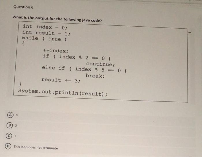 Question 6
What is the output for the following java code?
int index
int result = 1;
while ( true )
++index;
if ( index & 2 == 0 )
continue;
else if ( index % 5 == 0 )
break;
result += 3;
System.out.println (result);
6.
B.
3
7.
This loop does not terminate

