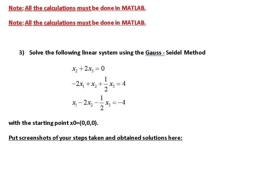 Note: All the calculations must be done in MATLAB.
Note: All the calculations must be done in MATLAB.
3) Solve the following linear system using the Gauss - Seidel Method
X +2x, = 0
-2x, +x, +-X3 = 4
1
X - 2x,
Xz = -4
2
with the starting point x0-(0,0,0).
Put screenshots of your steps taken and obtained solutions here:
