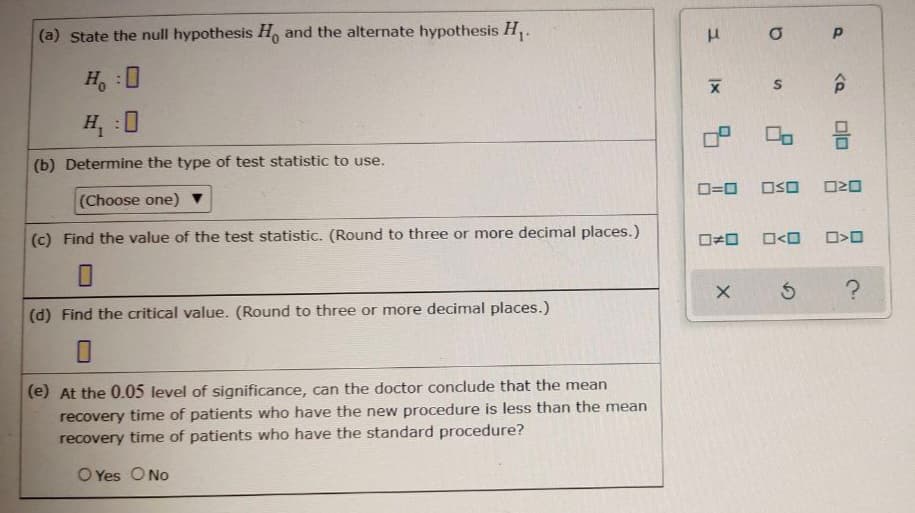 (a) State the null hypothesis H, and the alternate hypothesis H,.
H, :0
合
H :0
(b) Determine the type of test statistic to use.
(Choose one) ▼
D=0
OSO
O20
(c) Find the value of the test statistic. (Round to three or more decimal places.)
O<O
(d) Find the critical value. (Round to three or more decimal places.)
(e) At the 0.05 level of significance, can the doctor conclude that the mean
recovery time of patients who have the new procedure is less than the mean
recovery time of patients who have the standard procedure?
O Yes O No
