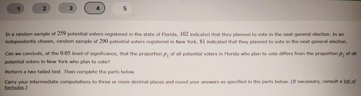 3.
In a random sample of 259 potential voters registered in the state of Florida, 102 indicated that they planned to vote in the next general election. In an
independently chosen, random sample of 290 potential voters registered in New York, 81 indicated that they planned to vote in the next general election.
Can we conclude, at the 0.05 level of significance, that the proportion p, of all potential voters in Florida who plan to vote differs from the proportion p, of all
potential voters in New York who plan to vote?
Perform a two-tailed test. Then complete the parts below.
Carry your intermediate computations to three or more decimal places and round your answers as specified in the parts below. (If necessary, consult a list of
formulas.)
