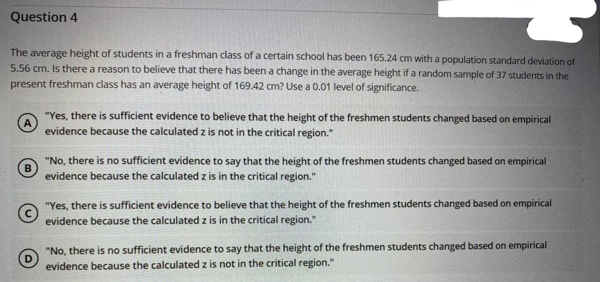 Question 4
The average height of students in a freshman class of a certain school has been 165.24 cm with a population standard deviation of
5.56 cm. Is there a reason to believe that there has been a change in the average height if a random sample of 37 students in the
present freshman class has an average height of 169.42 cm? Use a 0.01 level of significance.
"Yes, there is sufficient evidence to believe that the height of the freshmen students changed based on empirical
evidence because the calculated z is not in the critical region."
"No, there is no sufficient evidence to say that the height of the freshmen students changed based on empirical
evidence because the calculated z is in the critical region."
"Yes, there is sufficient evidence to believe that the height of the freshmen students changed based on empirical
evidence because the calculated z is in the critical region."
"No, there is no sufficient evidence to say that the height of the freshmen students changed based on empirical
evidence because the calculated z is not in the critical region."
