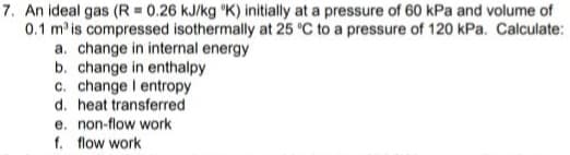 7. An ideal gas (R = 0.26 kJ/kg "K) initially at a pressure of 60 kPa and volume of
0.1 m is compressed isothermally at 25 'C to a pressure of 120 kPa. Calculate:
a. change in internal energy
b. change in enthalpy
c. change I entropy
d. heat transferred
e. non-flow work
f. flow work
