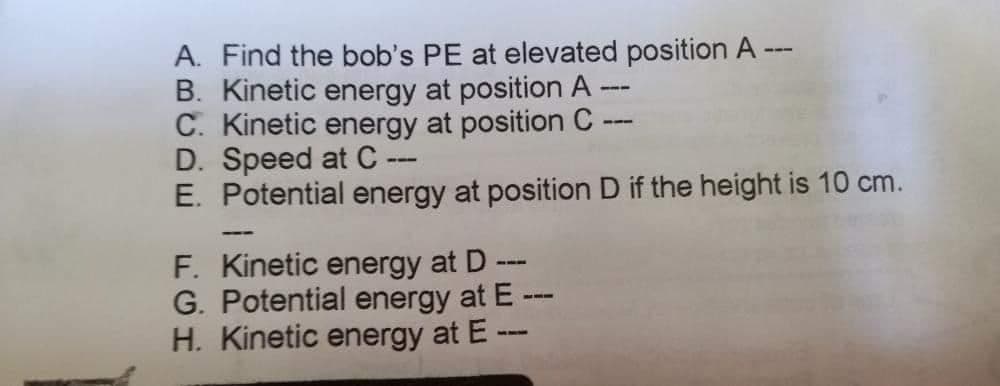 A. Find the bob's PE at elevated position A-
B. Kinetic energy at position A
C. Kinetic energy at position C
111
---
D. Speed at C --
--
E. Potential energy at position D if the height is 10 cm.
--
F. Kinetic energy at D ---
G. Potential energy at E ---
H. Kinetic energy at E ---