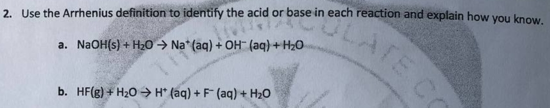 2. Use the Arrhenius definition to identify the acid or base in each reaction and explain how you know.
a. NaOH(s) + H₂O → Nat (aq) + OH- (aq) + H₂O
b. HF(g) + H₂O → H+ (aq) + F (aq) + H₂O
CATE CO