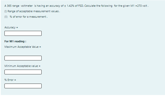 A 365 range voltmeter is having an accuracy of : 1.42% of FSD. Calculate the following for the given M1 =270 volt.
() Range of acceptable measurement values.
(ii) % of error for a measurement.
Аccuracy %3D
For M1 reading :
Maximum Acceptable Value =
Minimum Acceptable value =
% Error =

