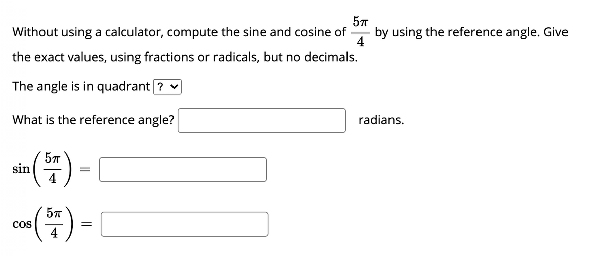 Without using a calculator, compute the sine and cosine of
by using the reference angle. Give
4
the exact values, using fractions or radicals, but no decimals.
The angle is in quadrant ? v
What is the reference angle?
radians.
sin() -
5T
=
4
ca) -
COS
4
