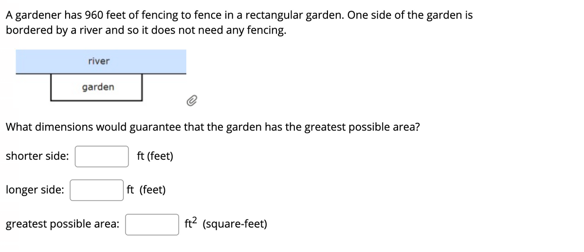 A gardener has 960 feet of fencing to fence in a rectangular garden. One side of the garden is
bordered by a river and so it does not need any fencing.
river
garden
What dimensions would guarantee that the garden has the greatest possible area?
shorter side:
ft (feet)
longer side:
ft (feet)
greatest possible area:
ft? (square-feet)
