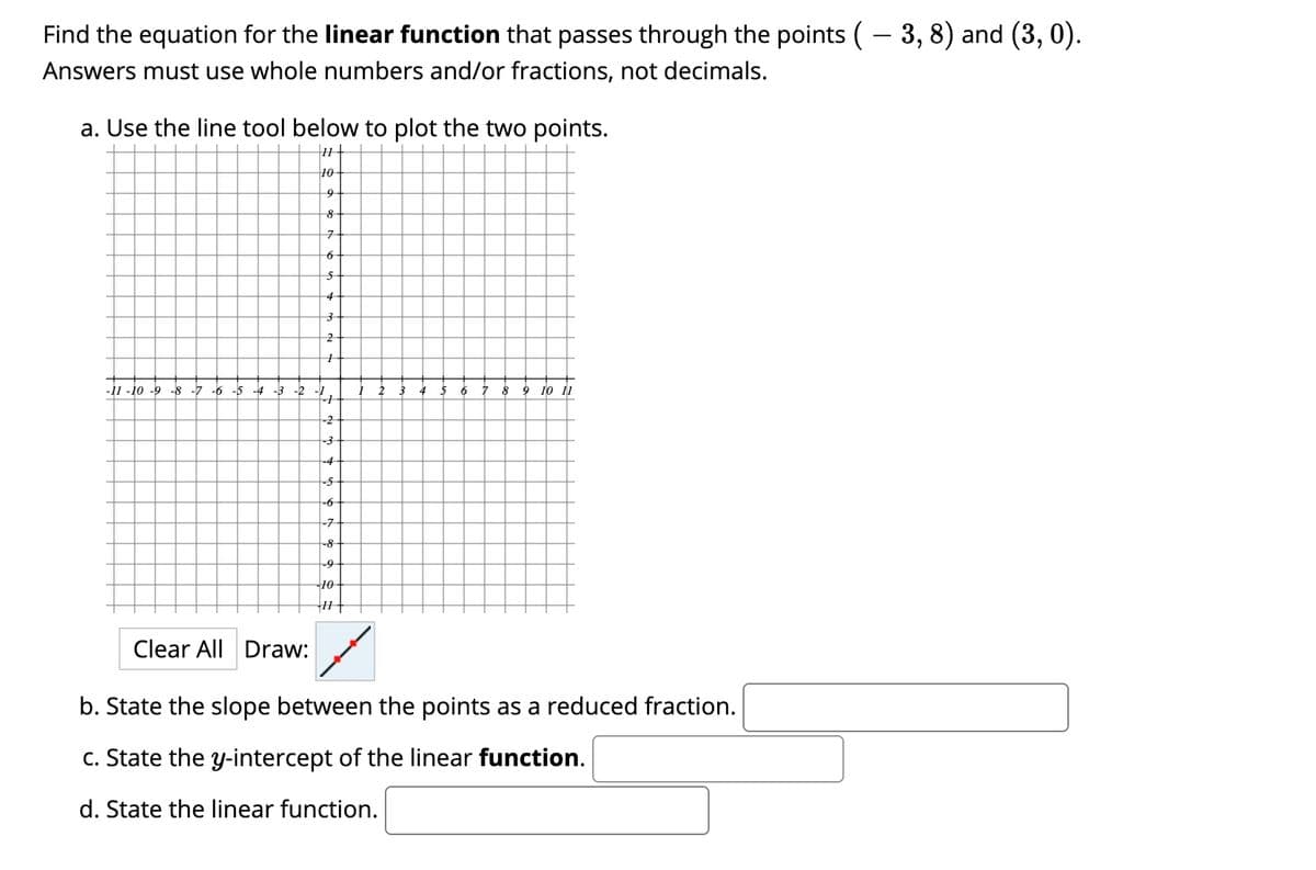 Find the equation for the linear function that passes through the points (– 3, 8) and (3, 0).
Answers must use whole numbers and/or fractions, not decimals.
a. Use the line tool below to plot the two points.
|11+
10
9
5
4
2
-11 -10 -9 -8 -7 -6 -5
-4 -3 -2
-1
4
5
6.
9
10 11
-2
-3
-4
-5-
-6-
-7
-8
-9-
10
Clear All Draw:
b. State the slope between the points as a reduced fraction.
c. State the y-intercept of the linear function.
d. State the linear function.
