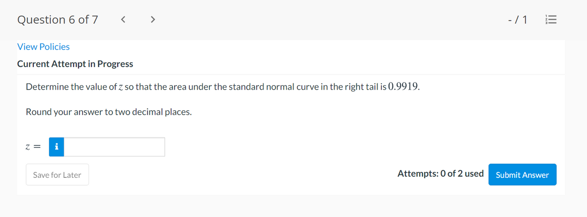 Question 6 of 7
>
-/ 1
View Policies
Current Attempt in Progress
Determine the value of z so that the area under the standard normal curve in the right tail is 0.9919.
Round your answer to two decimal places.
Z =
i
Save for Later
Attempts: 0 of 2 used
Submit Answer
