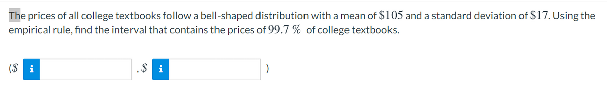 The prices of all college textbooks follow a bell-shaped distribution with a mean of $105 and a standard deviation of $17. Using the
empirical rule, find the interval that contains the prices of 99.7 % of college textbooks.
($ i
$ i

