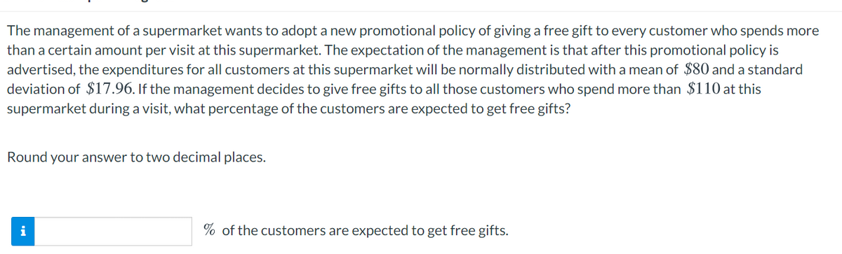 The management of a supermarket wants to adopt a new promotional policy of giving a free gift to every customer who spends more
than a certain amount per visit at this supermarket. The expectation of the management is that after this promotional policy is
advertised, the expenditures for all customers at this supermarket will be normally distributed with a mean of $80 and a standard
deviation of $17.96. If the management decides to give free gifts to all those customers who spend more than $110 at this
supermarket during a visit, what percentage of the customers are expected to get free gifts?
Round your answer to two decimal places.
i
% of the customers are expected to get free gifts.
