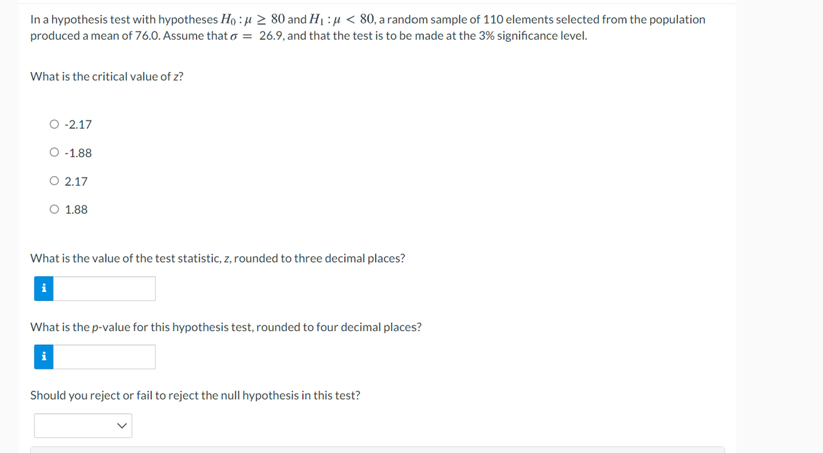 In a hypothesis test with hypotheses Ho : µ > 80 and H1 : µ < 80, a random sample of 110 elements selected from the population
produced a mean of 76.0. Assume that o = 26.9, and that the test is to be made at the 3% significance level.
What is the critical value of z?
O -2.17
O -1.88
O 2.17
O 1.88
What is the value of the test statistic, z, rounded to three decimal places
i
What is the p-value for this hypothesis test, rounded to four decimal places?
i
Should you reject or fail to reject the null hypothesis in this test?
