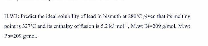 H.W3: Predict the ideal solubility of lcad in bismuth at 280°C given that its melting
point is 327°C and its enthalpy of fusion is 5.2 kJ mol-, M.wt Bi=209 g/mol, M.wt
Pb=209 g/mol.
