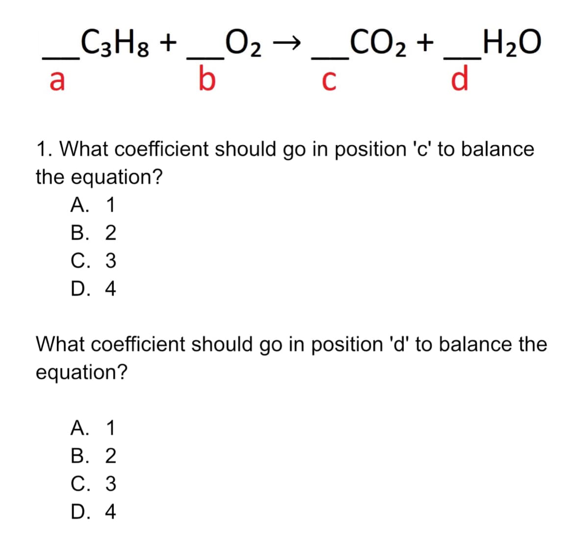 O2 →_CO2 +
b
_H2O
d
_C3H8 +
a
C
1. What coefficient should go in position 'c' to balance
the equation?
А. 1
В. 2
С. 3
D. 4
What coefficient should go in position 'd' to balance the
equation?
А. 1
В. 2
С. 3
D. 4
