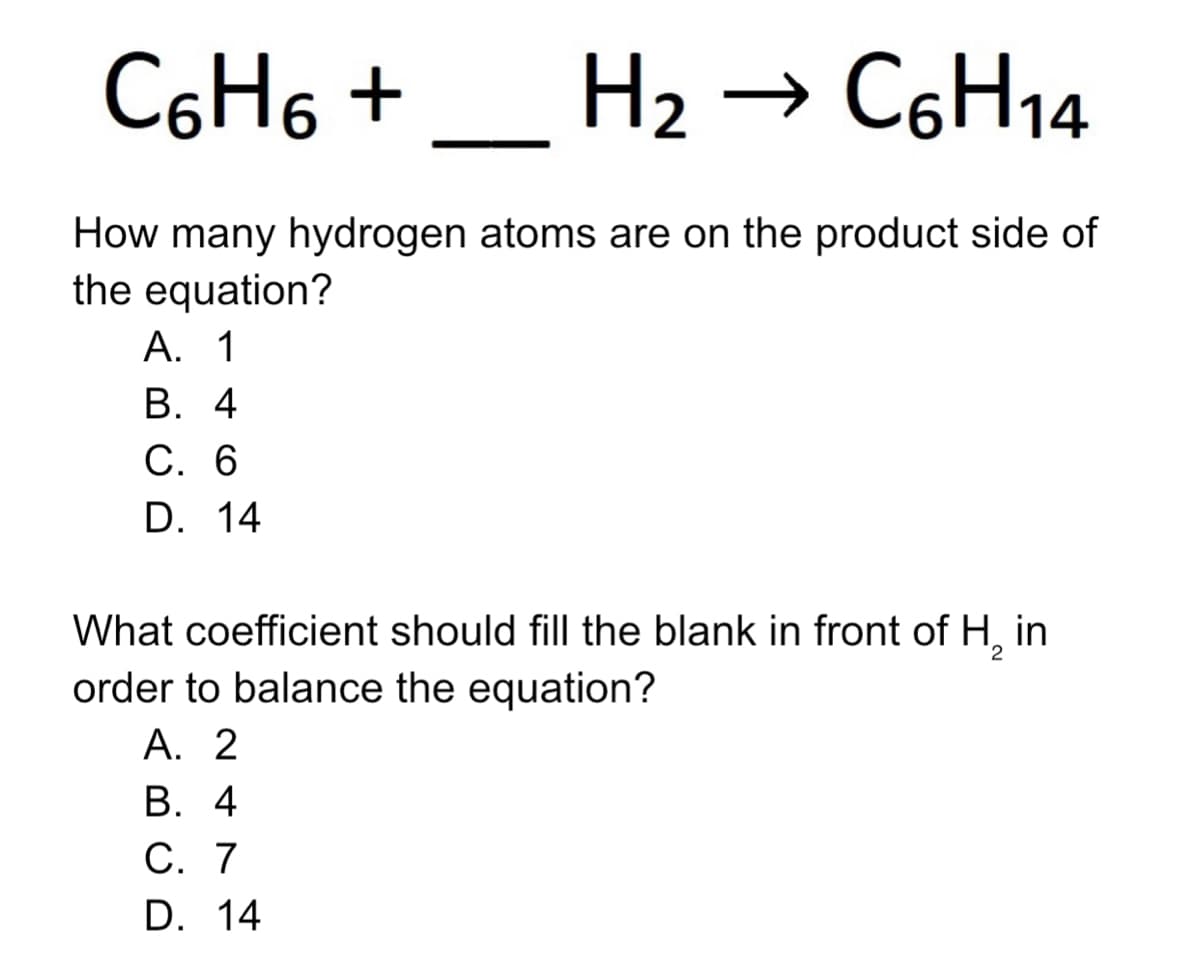 C6H6 +
H2 → C6H14
How many hydrogen atoms are on the product side of
the equation?
А. 1
В. 4
С. 6
D. 14
What coefficient should fill the blank in front of H, in
order to balance the equation?
А. 2
В. 4
С. 7
D. 14
