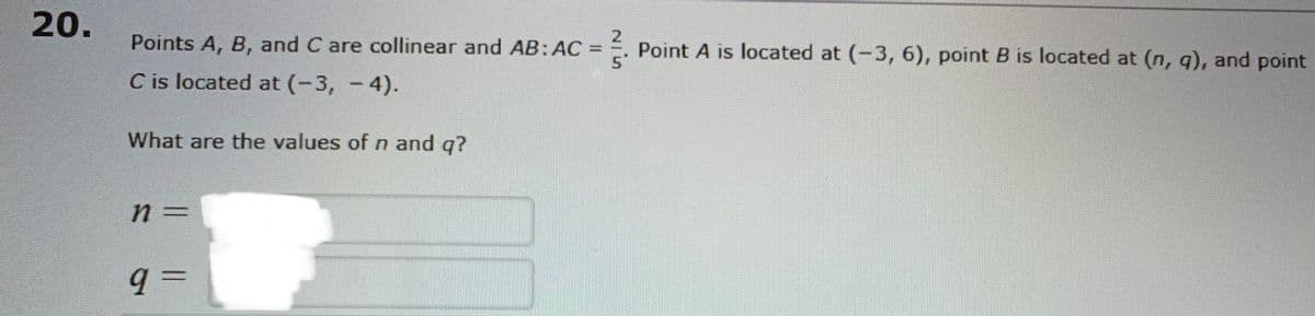 20.
Points A, B, and C are collinear and AB:AC
Point A is located at (-3, 6), point B is located at (n, q), and point
5.
%3D
C is located at (-3, - 4).
What are the values of n and q?
q =
%3D
