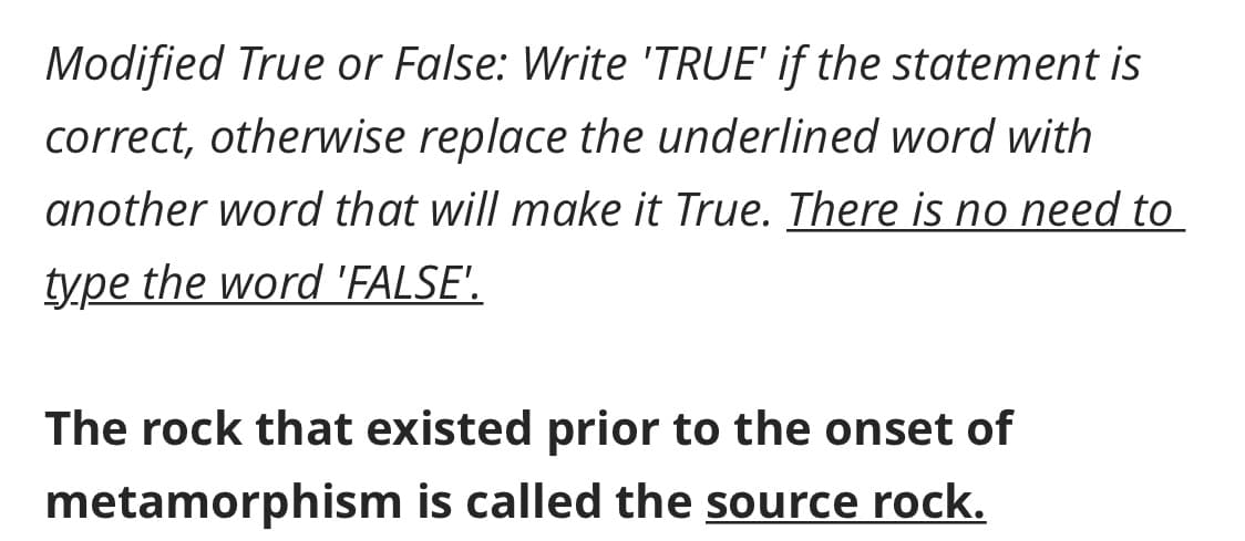 Modified True or False: Write 'TRUE' if the statement is
correct, otherwise replace the underlined word with
another word that will make it True. There is no need to
type the word 'FALSE'.
The rock that existed prior to the onset of
metamorphism is called the source rock.
