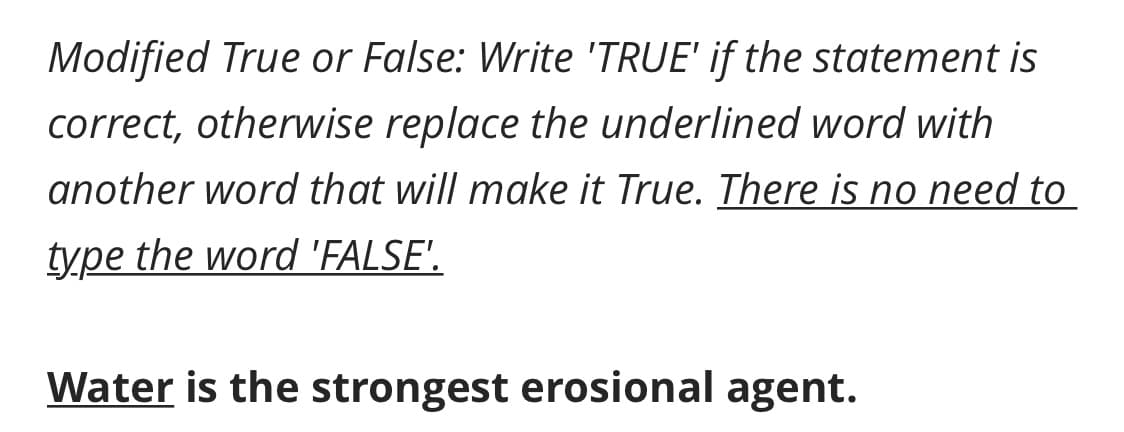 Modified True or False: Write 'TRUE' if the statement is
correct, otherwise replace the underlined word with
another word that will make it True. There is no need to
type the word 'FALSE'.
Water is the strongest erosional agent.
