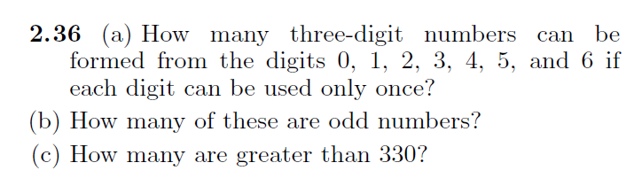 2.36 (a) How many three-digit numbers can
formed from the digits 0, 1, 2, 3, 4, 5, and 6 if
each digit can be used only once?
be
(b) How many of these are odd numbers?
(c) How many are greater than 330?
