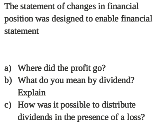 The statement of changes in financial
position was designed to enable financial
statement
a) Where did the profit go?
b) What do you mean by dividend?
Explain
c) How was it possible to distribute
dividends in the presence of a loss?

