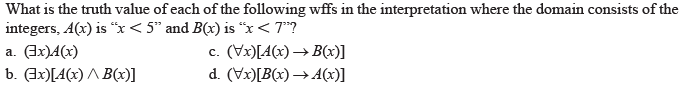 What is the truth value of each of the following wffs in the interpretation where the domain consists of the
integers, A(x) is “x< 5" and B(x) is “x< 7"?
a. (Gx)4(x)
b. (Jx)[A(x) ^ B(x)]
c. (Vx)[A(x) → B(x)]
d. (Vx)[B(x) → A(x)]
