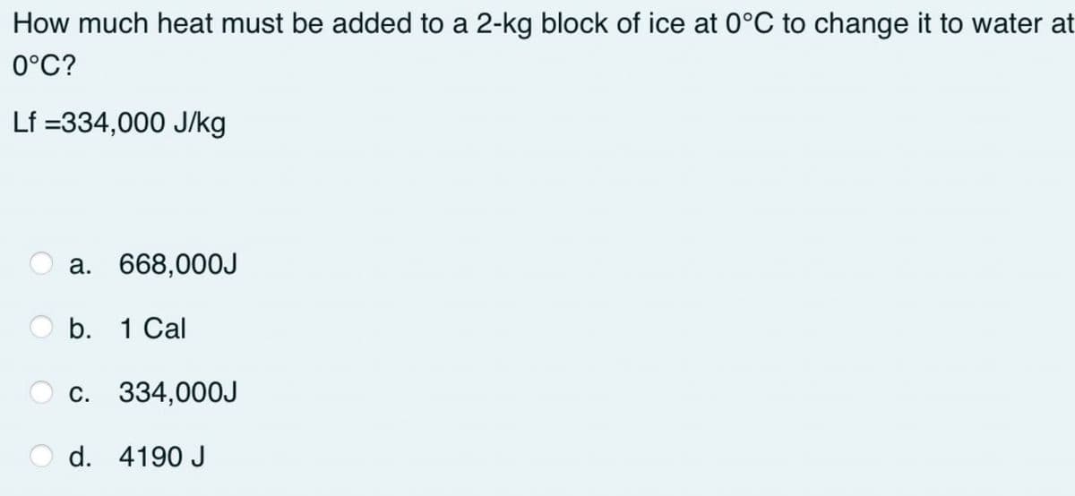How much heat must be added to a 2-kg block of ice at 0°C to change it to water at
0°C?
Lf =334,000 J/kg
O a.
668,000J
b. 1 Cal
O c. 334,000J
O d. 4190 J
