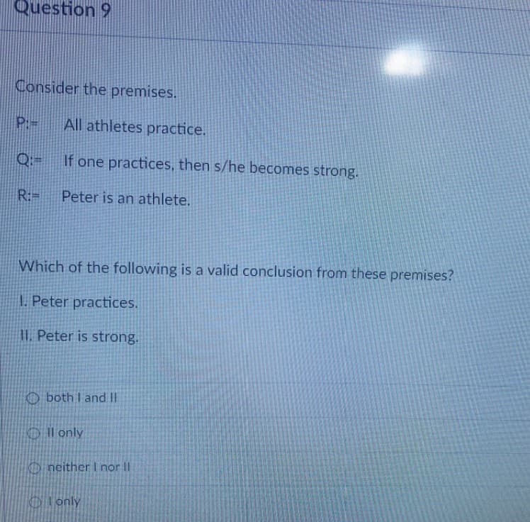Question 9
Consider the premises.
P:
All athletes practice.
If one practices, then s/he becomes strong.
R:=
Peter is an athlete.
Which of the following is a valid conclusion from these premises?
1. Peter practices.
I. Peter is strong.
O both I and II
Oll only
O neither I nor II
O lonly
