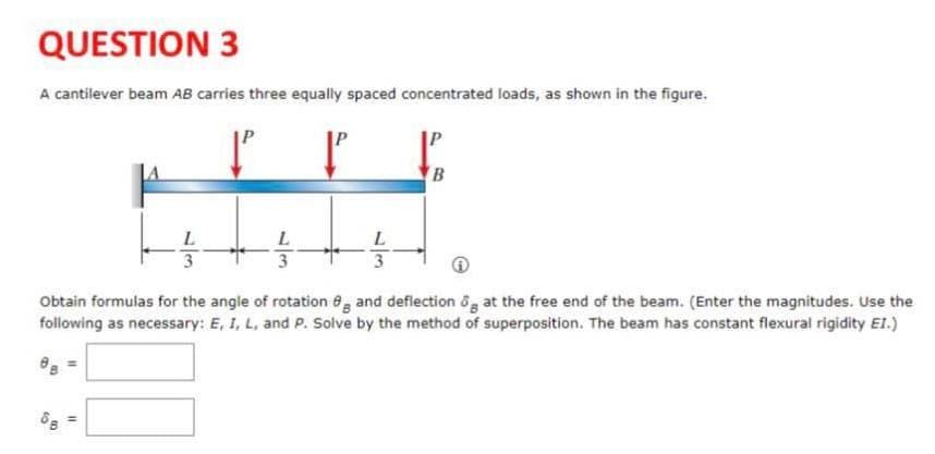 QUESTION 3
A cantilever beam AB carries three equally spaced concentrated loads, as shown in the figure.
B
L
L
Obtain formulas for the angle of rotation 8 and deflection ôg at the free end of the beam. (Enter the magnitudes. Use the
following as necessary: E, I, L, and P. Solve by the method of superposition. The beam has constant flexural rigidity E1.)
