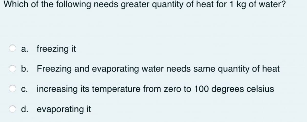 Which of the following needs greater quantity of heat for 1 kg of water?
a. freezing it
O b. Freezing and evaporating water needs same quantity of heat
c. increasing its temperature from zero to 100 degrees celsius
d. evaporating it
