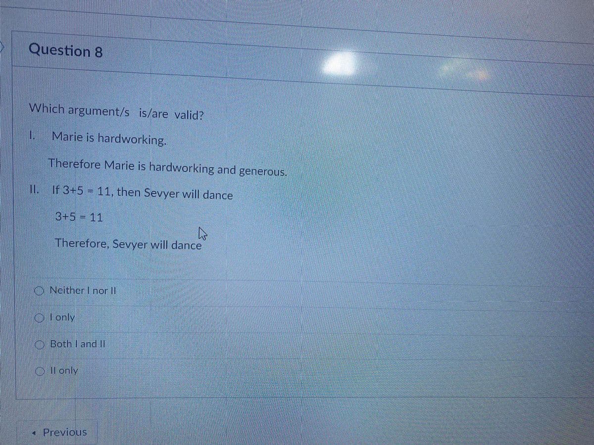 Question 8
Which argument/s is/are valid?
1.
Marie is hardworking.
Therefore Marie is hardworking and generous.
I1. If 3+5 = 11, then Sevyer will dance
II.
3+5 = 11
Therefore, Sevyer will dance
O Neither I nor II
OIonly
O Both I and I
O Il only
• Previous
