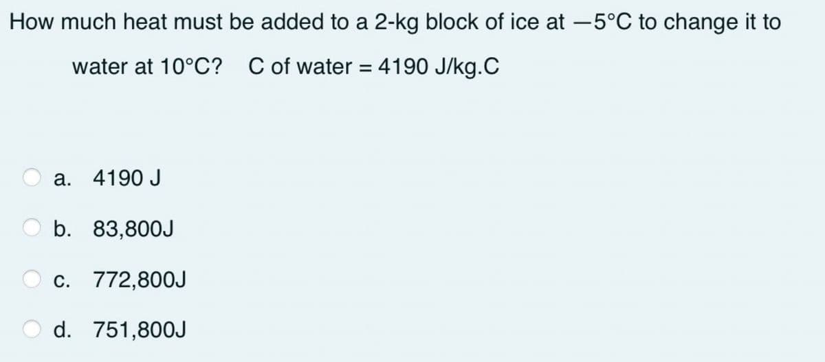 How much heat must be added to a 2-kg block of ice at -5°C to change it to
water at 10°C? C of water = 4190 J/kg.C
%3D
a. 4190 J
O b. 83,80OJ
O c. 772,800J
d. 751,800J
