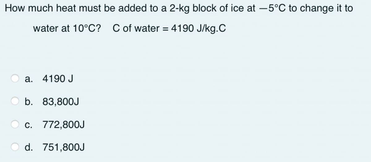 How much heat must be added to a 2-kg block of ice at -5°C to change it to
water at 10°C? C of water = 4190 J/kg.C
a. 4190 J
b. 83,800J
O c. 772,80OJ
d. 751,800J
