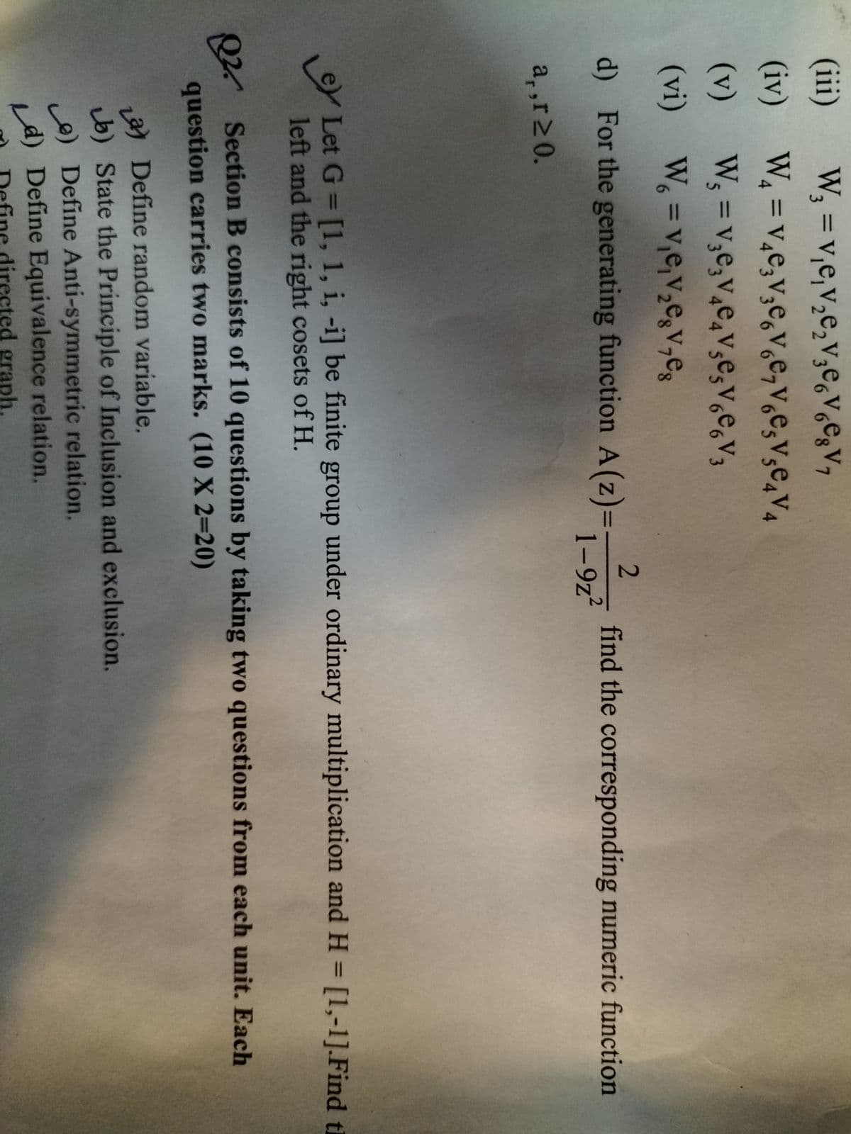 (ii)
W, = v,e,v,e,v;e,V,E3V7
%3D
(iv) W, =v,e,v,e,v̟e,V̟e,V½€4V4
%3D
(v)
%3D
(vi) W =v,e,V½º3V,eg
%3D
d) For the generating function A(z)=
1-9z2
find the corresponding numeric function
a,,r20.
Let G = [1, 1, i, -i] be finite group under ordinary multiplication and H = [1,-1].Find ti
left and the right cosets of H.
%3D
Q2 Section B consists of 10 questions by taking two questions from each unit. Each
question carries two marks. (10 X 2=20)
a) Define random variable.
b) State the Principle of Inclusion and exclusion.
e) Define Anti-symmetric relation.
d) Define Equivalence relation.
directed graph.
