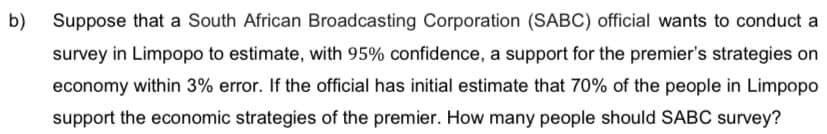 b)
Suppose that a South African Broadcasting Corporation (SABC) official wants to conduct a
survey in Limpopo to estimate, with 95% confidence, a support for the premier's strategies on
economy within 3% error. If the official has initial estimate that 70% of the people in Limpopo
support the economic strategies of the premier. How many people should SABC survey?